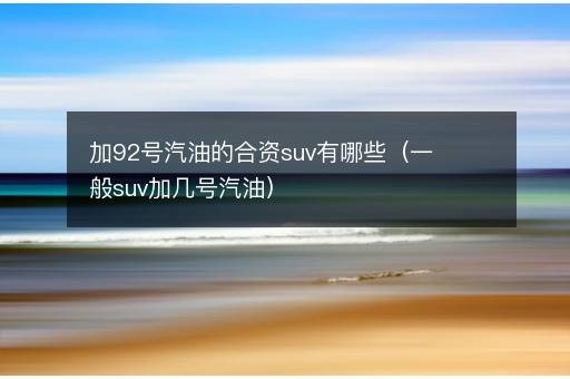 加92号汽油的合资suv有哪些（一般suv加几号汽油）