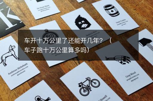 车开十万公里了还能开几年？（车子跑十万公里算多吗）
