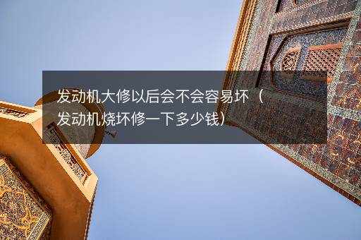 发动机大修以后会不会容易坏（发动机烧坏修一下多少钱）