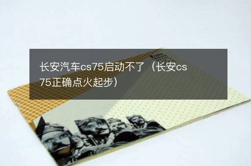 长安汽车cs75启动不了（长安cs75正确点火起步）